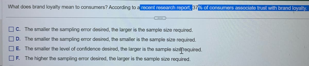 What does brand loyalty mean to consumers? According to a recent research report, 37% of consumers associate trust with brand loyalty.
C. The smaller the sampling error desired, the larger is the sample size required.
D. The smaller the sampling error desired, the smaller is the sample size required.
E. The smaller the level of confidence desired, the larger is the sample size[required.
F. The higher the sampling error desired, the larger is the sample size required.