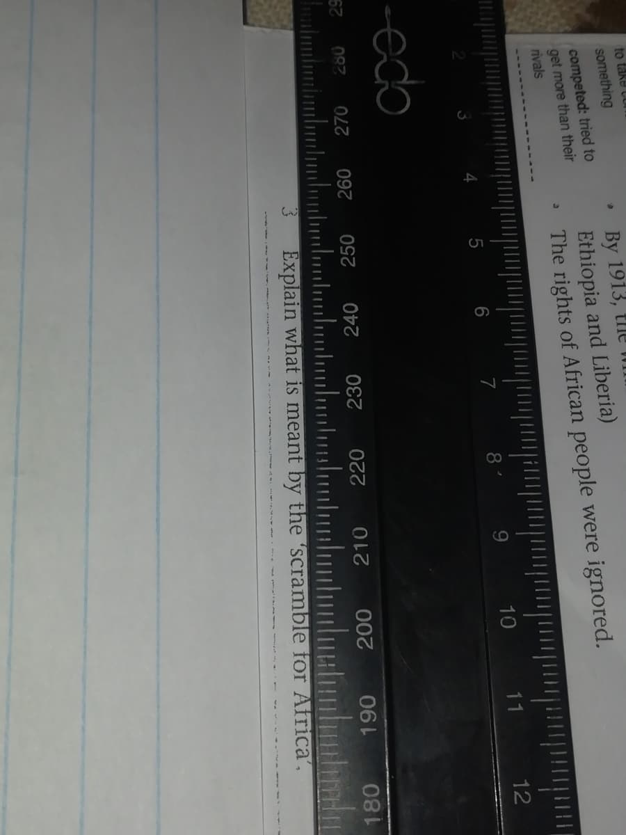 to take Cor
something
competed: tried to
get more than their
rivals
By 1913, tlle
Ethiopia and Liberia)
The rights of African people were ignored.
7
8
9.
10
11
12
-edo
087
270
240
230
220
000
210
Explain what is meant by the 'scramble for Africa',
180

