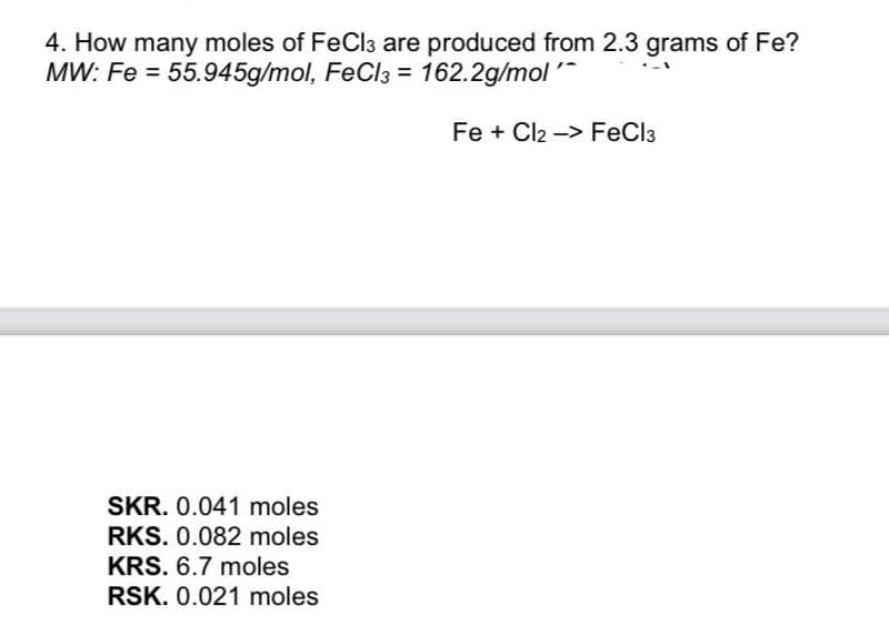 4. How many moles of FeCl3 are produced from 2.3 grams of Fe?
MW: Fe = 55.945g/mol, FeCl3 = 162.2g/mol'
Fe + Cl2 -> FeCl3
SKR. 0.041 moles
RKS. 0.082 moles
KRS. 6.7 moles
RSK. 0.021 moles
