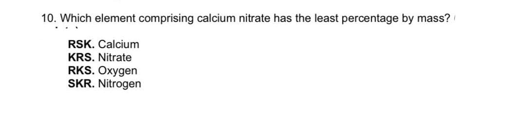 10. Which element comprising calcium nitrate has the least percentage by mass?
RSK. Calcium
KRS. Nitrate
RKS. Oxygen
SKR. Nitrogen
