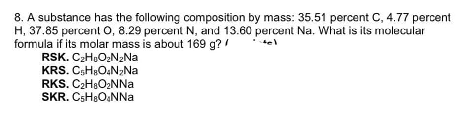 8. A substance has the following composition by mass: 35.51 percent C, 4.77 percent
H, 37.85 percent O, 8.29 percent N, and 13.60 percent Na. What is its molecular
formula if its molar mass is about 169 g? !
RSK. C2H8O2N2NA
KRS. C5H8O4N2NA
RKS. C2H8O2NNA
SKR. C5H8O4NNA
