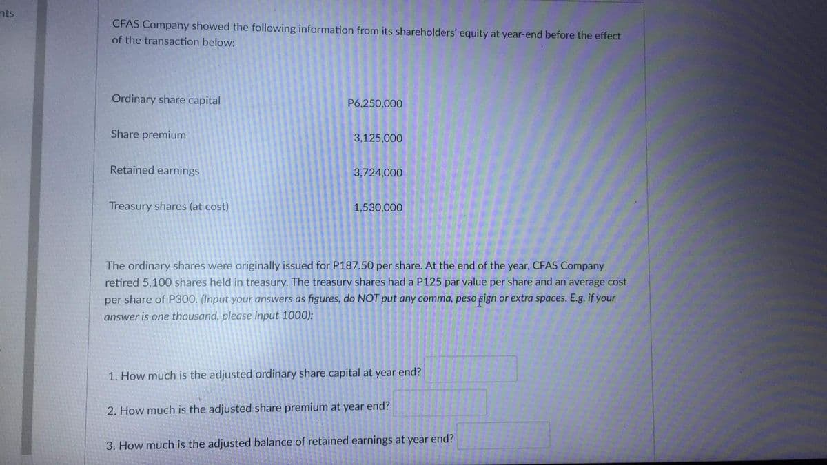 nts
CFAS Company showed the following information from its shareholders' equity at year-end before the effect
of the transaction below:
Ordinary share capital
P6,250,000
Share premium
3,125,000
Retained earnings
3,724,000
Treasury shares (at cost)
1,530,000
The ordinary shares were originally issued for P187.50 per share. At the end of the year, CFAS Company
retired 5,100 shares held in treasury. The treasury shares had a P125 par value per share and an average cost
per share of P300. (Input your answers as figures, do NOT put any comma, peso sign or extra spaces. E.g. if your
answer is one thousand, please input 1000):
1. How much is the adjusted ordinary share capital at year end?
2. How much is the adjusted share premium at year end?
3. How much is the adjusted balance of retained earnings at year end?
