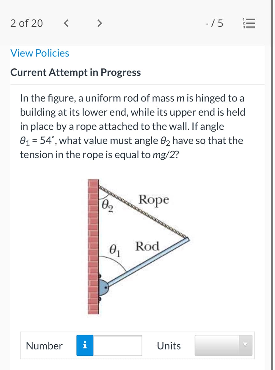 2 of 20
- / 5
View Policies
Current Attempt in Progress
In the figure, a uniform rod of mass m is hinged to a
building at its lower end, while its upper end is held
in place by a rope attached to the wall. If angle
01 = 54°, what value must angle 02 have so that the
tension in the rope is equal to mg/2?
%3D
Rope
Rod
Number
Units
