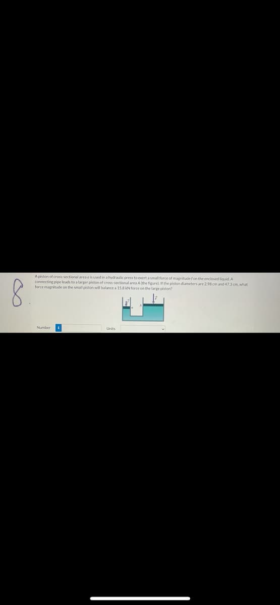 A piston of cross-sectional area o is used in a hydraulic press to exert a small force of magnitude fon the enclosed liquid. A
connecting pipe leads to a larger piston of cross-sectional area A (the figure). If the piston diameters are 298 cm and 473 cm, what
force magnitude on the small piston will balance a 15.8kN force on the large piston?
Number
Units
