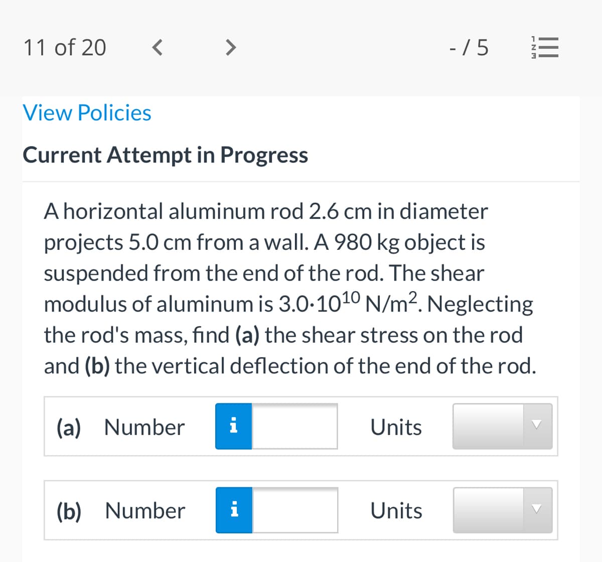 11 of 20
>
- / 5
View Policies
Current Attempt in Progress
A horizontal aluminum rod 2.6 cm in diameter
projects 5.0 cm from a wall. A 980 kg object is
suspended from the end of the rod. The shear
modulus of aluminum is 3.0-1010 N/m?. Neglecting
the rod's mass, find (a) the shear stress on the rod
and (b) the vertical deflection of the end of the rod.
(a) Number
i
Units
(b) Number
i
Units
ENM
