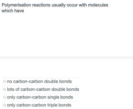 Polymerisation reactions usually occur with molecules
which have
o no carbon-carbon double bonds
o lots of carbon-carbon double bonds
o only carbon-carbon single bonds
o only carbon-carbon triple bonds
