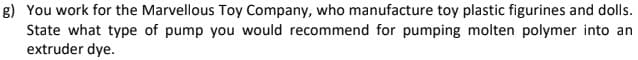 g) You work for the Marvellous Toy Company, who manufacture toy plastic figurines and dolls.
State what type of pump you would recommend for pumping molten polymer into an
extruder dye.
