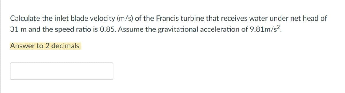 Calculate the inlet blade velocity (m/s) of the Francis turbine that receives water under net head of
31 m and the speed ratio is 0.85. Assume the gravitational acceleration of 9.81m/s².
Answer to 2 decimals