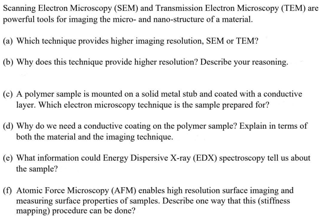 Scanning Electron Microscopy (SEM) and Transmission Electron Microscopy (TEM) are
powerful tools for imaging the micro- and nano-structure of a material.
(a) Which technique provides higher imaging resolution, SEM or TEM?
(b) Why does this technique provide higher resolution? Describe your reasoning.
(c) A polymer sample is mounted on a solid metal stub and coated with a conductive
layer. Which electron microscopy technique is the sample prepared for?
(d) Why do we need a conductive coating on the polymer sample? Explain in terms of
both the material and the imaging technique.
(e) What information could Energy Dispersive X-ray (EDX) spectroscopy tell us about
the sample?
(f) Atomic Force Microscopy (AFM) enables high resolution surface imaging and
measuring surface properties of samples. Describe one way that this (stiffness
mapping) procedure can be done?