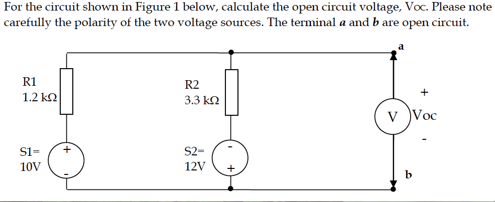 For the circuit shown in Figure 1 below, calculate the open circuit voltage, Voc. Please note
carefully the polarity of the two voltage sources. The terminal a and b are open circuit.
a
R1
R2
+
1.2 k.
3.3 k2
Voc
S1=
+
S2=
10V
12V
+
b.
