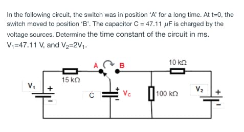 In the following circuit, the switch was in position 'A' for a long time. At t=0, the
switch moved to position 'B'. The capacitor C = 47.11 µF is charged by the
voltage sources. Determine the time constant of the circuit in ms.
V;=47.11 V, and V2=2V1.
10 kn
A
B
15 ko
V,
V2
Vc
100 kn
