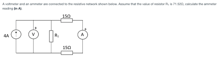 A voltmeter and an ammeter are connected to the resistive network shown below. Assume that the value of resistor R1 is 71.520, calculate the ammeter
reading (in A).
150
4A
V
R1
A
150
