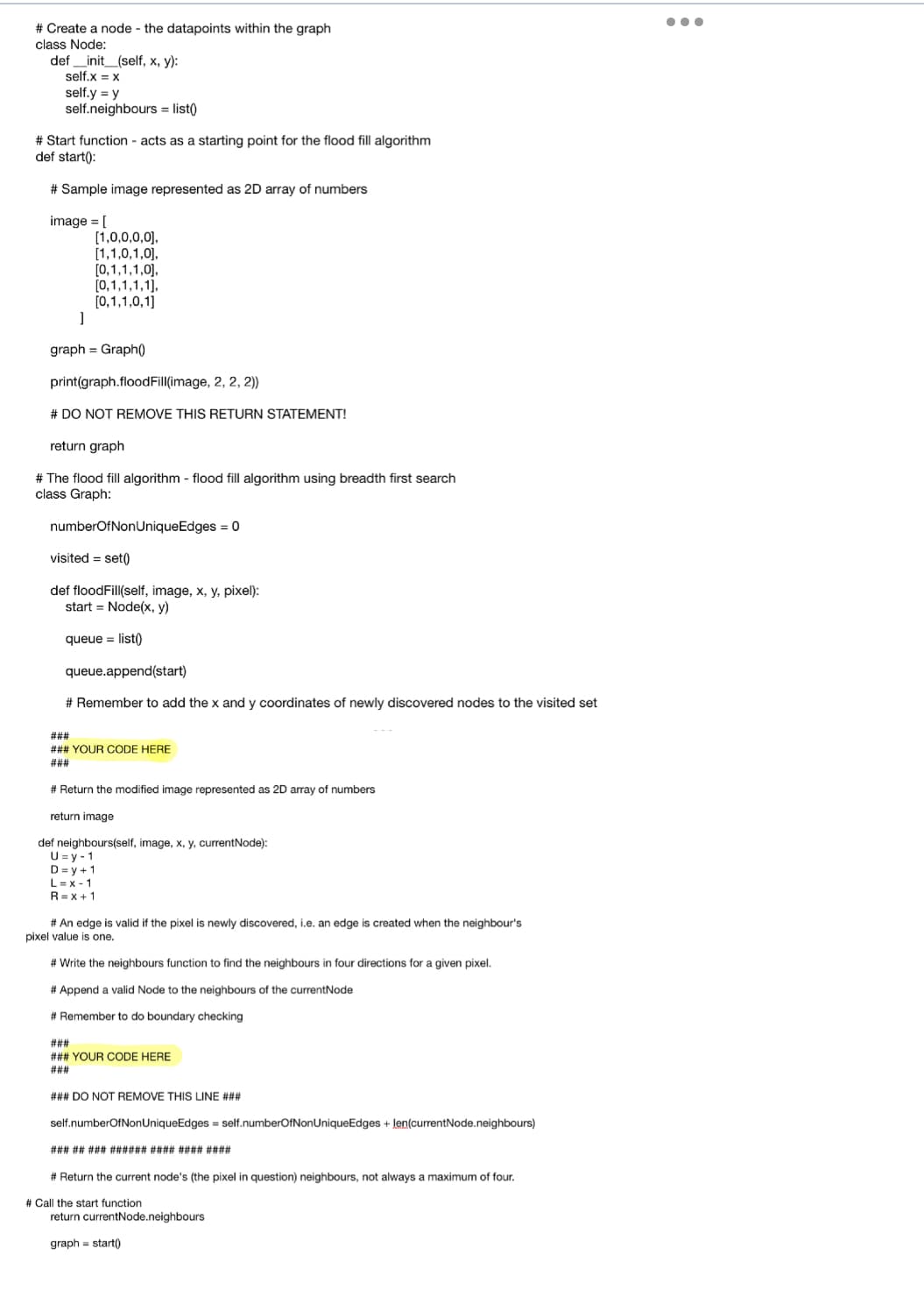 # Create a node - the datapoints within the graph
class Node:
def __init__(self, x, y):
self.x = x
self.y = y
self.neighbours = list()
# Start function - acts as a starting point for the flood fill algorithm
def start():
# Sample image represented as 2D array of numbers
image = [
[1,0,0,0,0],
[1,1,0,1,0],
[0,1,1,1,0],
[0,1,1,1,1],
[0,1,1,0,1]
]
graph = Graph()
print(graph.flood Fill(image, 2, 2, 2))
# DO NOT REMOVE THIS RETURN STATEMENT!
return graph
# The flood fill algorithm - flood fill algorithm using breadth first search
class Graph:
numberOfNonUniqueEdges = 0
visited=set()
def floodFill(self, image, x, y, pixel):
start Node(x, y)
queue = list()
queue.append(start)
# Remember to add the x and y coordinates of newly discovered nodes to the visited set
###
### YOUR CODE HERE
###
# Return the modified image represented as 2D array of numbers
return image
def neighbours(self, image, x, y, currentNode):
U=y-1
D=y+1
L=x-1
R = x + 1
# An edge is valid if the pixel is newly discovered, i.e. an edge is created when the neighbour's
pixel value is one.
# Write the neighbours function to find the neighbours in four directions for a given pixel.
# Append
valid Node to the neighbours of the currentNode
#Remember to do boundary checking
###
### YOUR CODE HERE
###
### DO NOT REMOVE THIS LINE ###
self.numberOfNonUniqueEdges = self.numberOfNonUniqueEdges + len(currentNode.neighbours)
### ## ### ###### #### #### ####
# Return the current node's (the pixel in question) neighbours, not always a maximum of four.
# Call the start function
return currentNode.neighbours
graph = start()
●●●