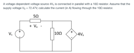 A voltage-dependent voltage source 4V, is connected in parallel with a 102 resistor. Assume that the
supply voltage Vs = 72.47V, calculate the current (in A) flowing through the 100 resistor.
50
+ V.
V,
100
4V,
