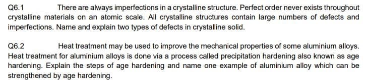Q6.1
There are always imperfections in a crystalline structure. Perfect order never exists throughout
crystalline materials on an atomic scale. All crystalline structures contain large numbers of defects and
imperfections. Name and explain two types of defects in crystalline solid.
Q6.2
Heat treatment may be used to improve the mechanical properties of some aluminium alloys.
Heat treatment for aluminium alloys is done via a process called precipitation hardening also known as age
hardening. Explain the steps of age hardening and name one example of aluminium alloy which can be
strengthened by age hardening.