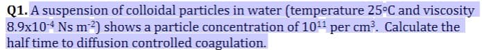 Q1. A suspension of colloidal particles in water (temperature 25°C and viscosity
8.9x104 Ns m2) shows a particle concentration of 10¹1 per cm³. Calculate the
half time to diffusion controlled coagulation.