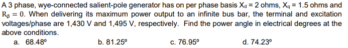 A 3 phase, wye-connected salient-pole generator has on per phase basis X = 2 ohms, X₁ = 1.5 ohms and
Rø= 0. When delivering its maximum power output to an infinite bus bar, the terminal and excitation
voltages/phase are 1,430 V and 1,495 V, respectively. Find the power angle in electrical degrees at the
above conditions.
a. 68.48⁰
b. 81.25⁰
c. 76.95⁰
d. 74.23⁰