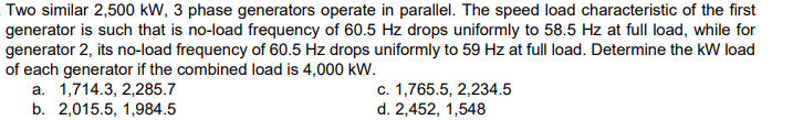 Two similar 2,500 kW, 3 phase generators operate in parallel. The speed load characteristic of the first
generator is such that is no-load frequency of 60.5 Hz drops uniformly to 58.5 Hz at full load, while for
generator 2, its no-load frequency of 60.5 Hz drops uniformly to 59 Hz at full load. Determine the kW load
of each generator if the combined load is 4,000 kW.
a. 1,714.3, 2,285.7
b. 2,015.5, 1,984.5
c. 1,765.5, 2,234.5
d. 2,452, 1,548