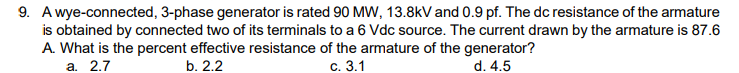 9. A wye-connected, 3-phase generator is rated 90 MW, 13.8kV and 0.9 pf. The dc resistance of the armature
is obtained by connected two of its terminals to a 6 Vdc source. The current drawn by the armature is 87.6
A. What is the percent effective resistance of the armature of the generator?
c. 3.1
d. 4.5
a. 2.7
b. 2.2