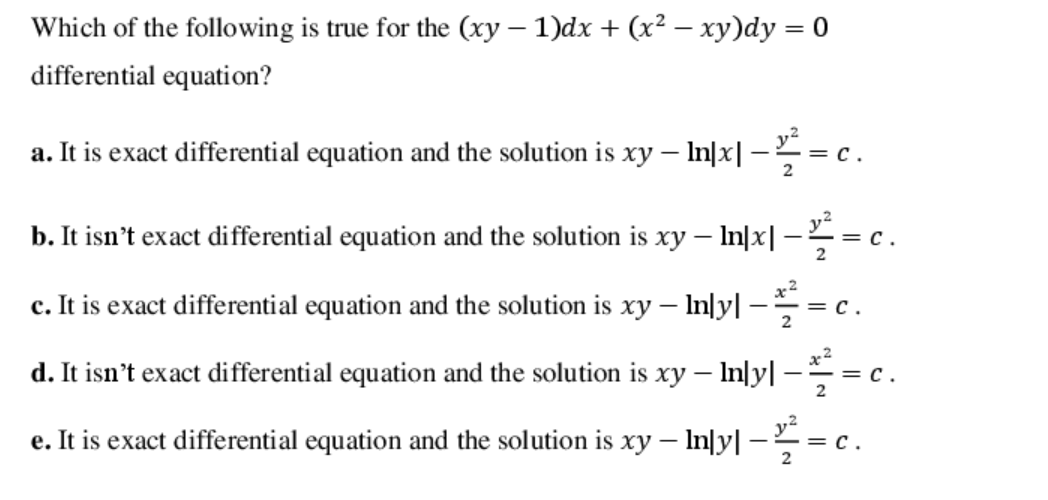 Which of the following is true for the (xy – 1)dx + (x² – xy)dy = 0
differential equation?
a. It is exact differential equation and the solution is xy – In|x| -= c.
b. It isn't exact differential equation and the solution is xy – In|x| -= c.
c. It is exact differential equation and the solution is xy – In|y| -
= c.
2
-
x2
d. It isn't exact differential equation and the solution is xy – In|y| -
= c.
e. It is exact differential equation and the solution is xy – In|y| -
= c.
2
