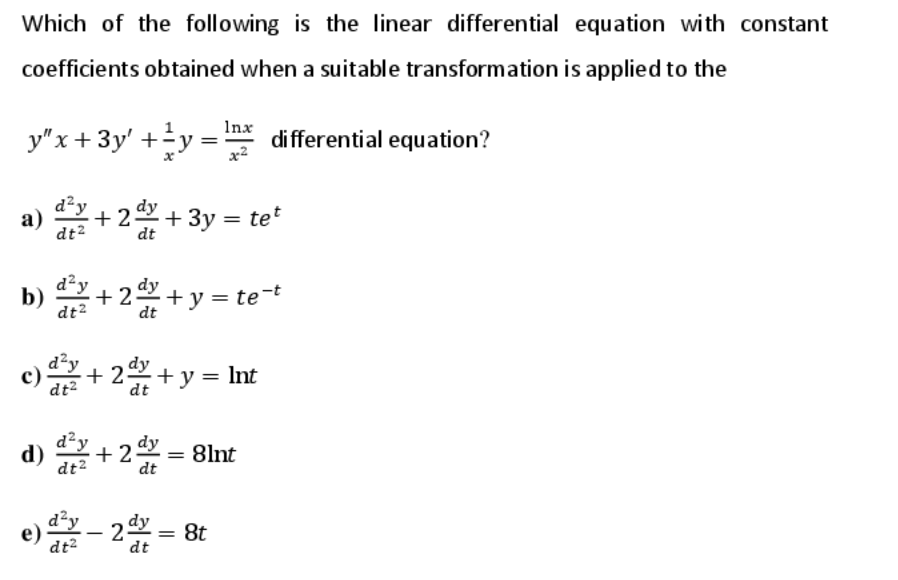 Which of the following is the linear differential equation with constant
coefficients obtained when a suitable transformation is applied to the
y"x+ 3y' +y =
Inx
di fferential equation?
d²y
a)
dt2
+2+ 3y = te*
dt
d²y
b)
dt2
- 2+ y = te-t
dt
c) + 2+ y = Int
d²y
dt2
d²y
+2dy = 8lnt
dt2
d²y
е)
dt?
8t
dt
