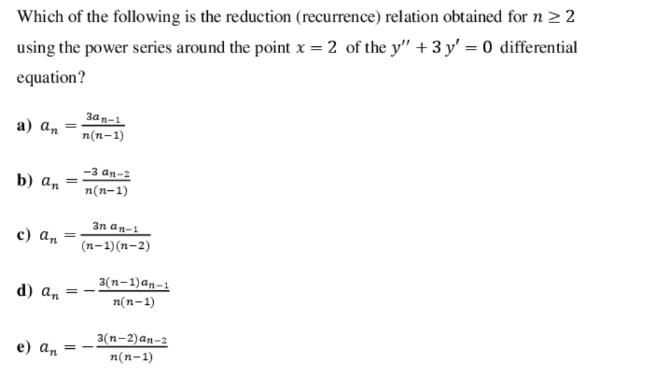 Which of the following is the reduction (recurrence) relation obtained for n > 2
using the power series around the point x = 2 of the y" + 3 y' = 0 differential
equation?
Зап-1
а) аn
п(п-1)
-з ап-2
b) an
п(п-1)
3n an-1
с) аn
(п-1) (п- 2)
3 (п-1)аn-1
d) an
п(п-1)
3(п-2) аn-2
e) an
%3D
п(п-1)
