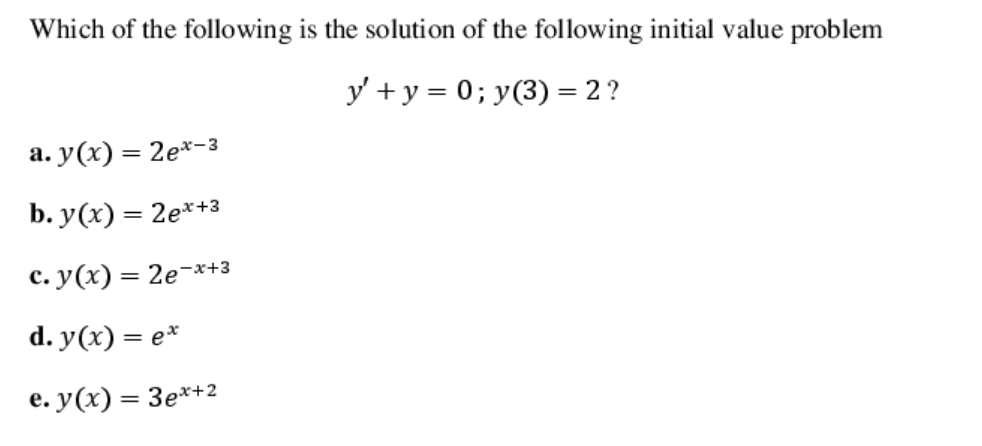 Which of the following is the solution of the following initial value problem
y' + y = 0; y(3) = 2 ?
а. у (х) — 2е*-з
b. У(х) — 2е**з
с. у (х) — 2е-х+3
d. y(x) = e*
e. у (х) %3 Зе**2
