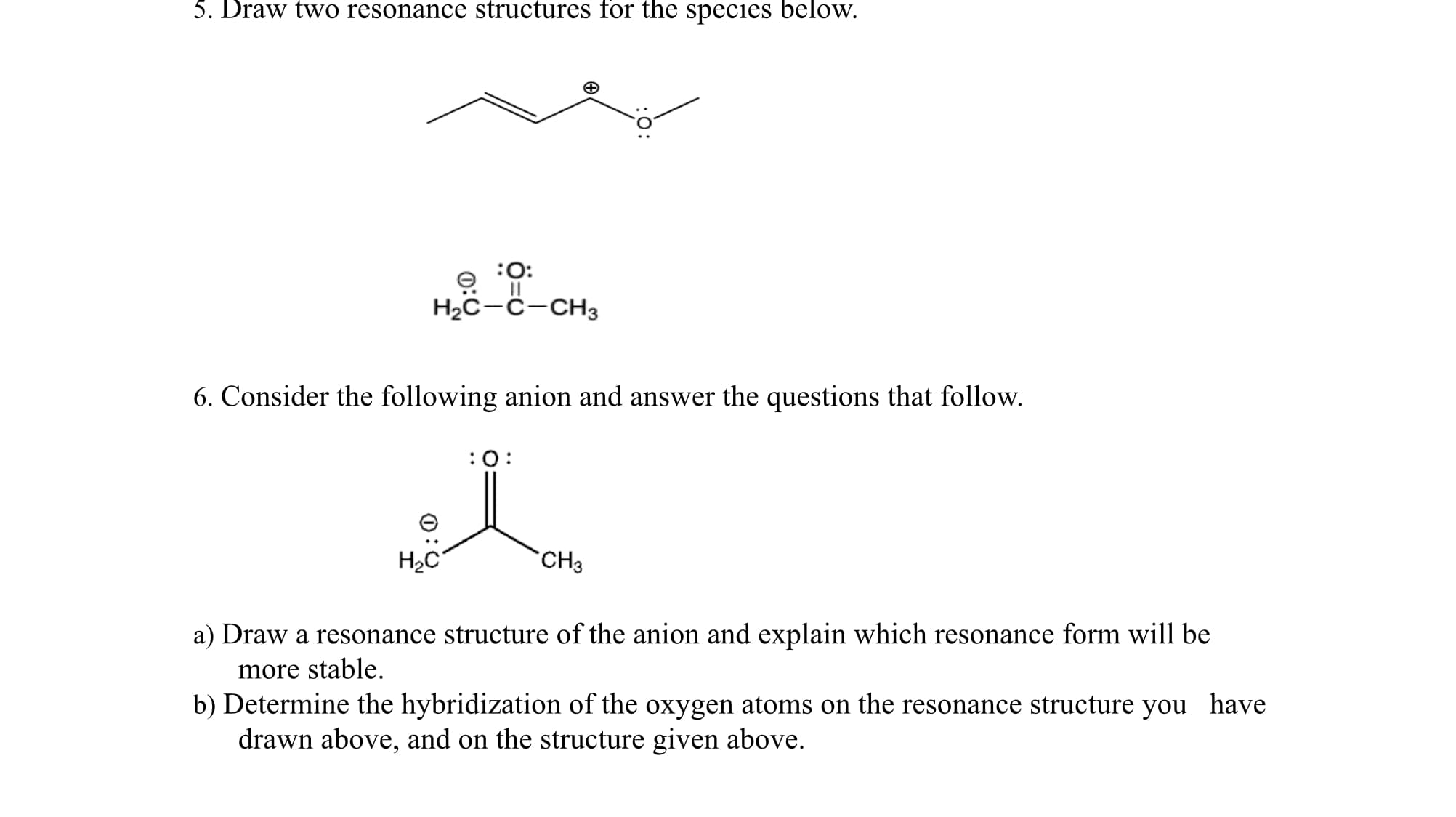 6. Consider the following anion and answer the questions that follow.
:0:
H2C
CH3
a) Draw a resonance structure of the anion and explain which resonance form will be
more stable.
b) Determine the hybridization of the oxygen atoms on the resonance structure you
drawn above, and on the structure given above.
have
