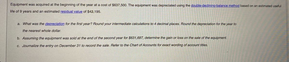 Equipment was acquired at the beginning of the year at a cost of $637,500. The equipment was depreciated using the double-declining-balance method based on an estimated useful
life of 9 years and an estimated residual value of $43,195.
a. What was the depreciation for the first year? Round your intermediate calculations to 4 decimal places. Round the depreciation for the year to
the nearest whole dollar.
b. Assuming the equipment was sold at the end of the second year for $631,697, determine the gain or loss on the sale of the equipment.
C. Journalize the entry on December 31 to record the sale. Refer to the Chart of Accounts for exact wording of account titles.
