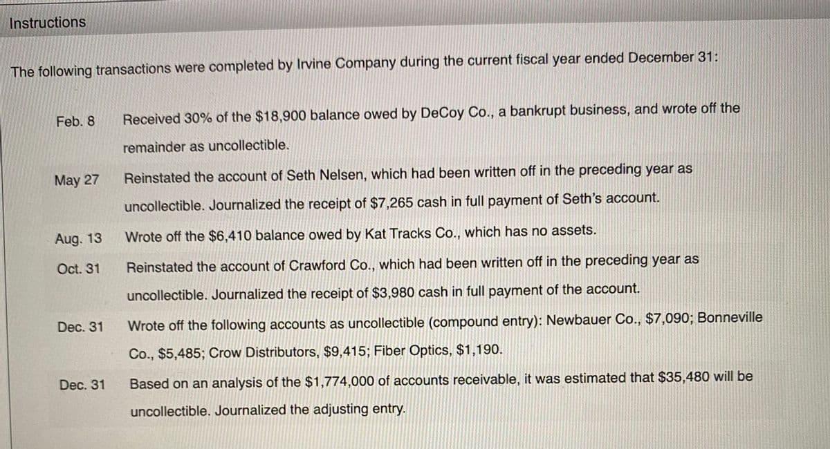 Instructions
The following transactions were completed by Irvine Company during the current fiscal year ended December 31:
Feb. 8
Received 30% of the $18,900 balance owed by DeCoy Co., a bankrupt business, and wrote off the
remainder as uncollectible.
May 27
Reinstated the account of Seth Nelsen, which had been written off in the preceding year as
uncollectible. Journalized the receipt of $7,265 cash in full payment of Seth's account.
Aug. 13
Wrote off the $6,410 balance owed by Kat Tracks Co., which has no assets.
Oct. 31
Reinstated the account of Crawford Co., which had been written off in the preceding year as
uncollectible. Journalized the receipt of $3,980 cash in full payment of the account.
Dec. 31
Wrote off the following accounts as uncollectible (compound entry): Newbauer Co., $7,090; Bonneville
Co., $5,485; Crow Distributors, $9,415; Fiber Optics, $1,190.
Dec. 31
Based on an analysis of the $1,774,000 of accounts receivable, it was estimated that $35,480 will be
uncollectible. Journalized the adjusting entry.
