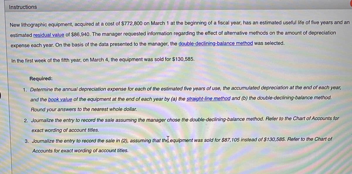 Instructions
New lithographic equipment, acquired at a cost of $772,800 on March 1 at the beginning of a fiscal year, has an estimated useful life of five years and an
estimated residual value of $86,940. The manager requested information regarding the effect of alternative methods on the amount of depreciation
expense each year. On the basis of the data presented to the manager, the double-declining-balance method was selected.
In the first week of the fifth year, on March 4, the equipment was sold for $130,585.
Required:
1. Determine the annual depreciation expense for each of the estimated five years of use, the accumulated depreciation at the end of each year,
and the book value of the equipment at the end of each year by (a) the straight-line method and (b) the double-declining-balance method.
Round your answers to the nearest whole dollar.
2. Journalize the entry to record the sale assuming the manager chose the double-declining-balance method. Refer to the Chart of Accounts for
exact wording of account titles.
3. Journalize the entry to record the sale in (2), assuming that thet equipment was sold for $87,105 instead of $130,585. Refer to the Chart of
Accounts for exact wording of account titles.
