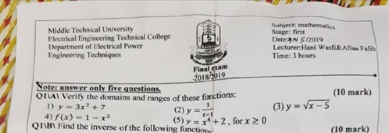 Middle Technical University
Electrical Enginecring Technical College
Department of Electrical Power
Engineering Techniques
Subject: mathematics
Stage: first
Datezo 512019
Lecturer:Hani Wasfi&Afiaa Falih
Time: 3 hours
Final exam
2018/2019
Note: answer only five questions.
QILAI Verify the domains and ranges of these functions:
1) y = 3x2 +7
4) f(x) = 1- x2
QIIB\ Find the inverse of the following function
(10 mark)
(2) y =
t-1
(3) y = Vx - 5
(5) y = x+2, for x 20
(10 mark)
