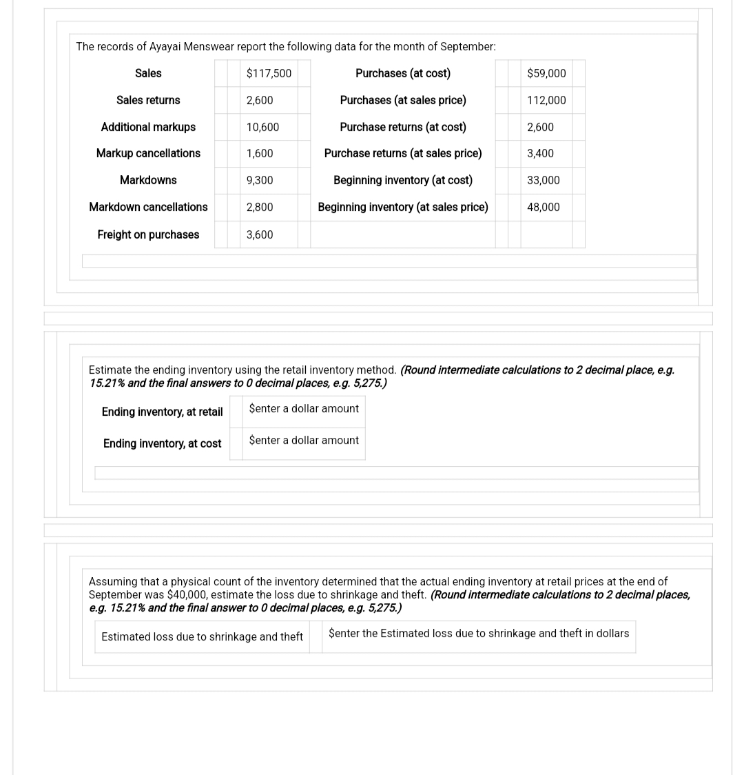 The records of Ayayai Menswear report the following data for the month of September:
Sales
$117,500
Purchases (at cost)
Purchases (at sales price)
Purchase returns (at cost)
Purchase returns (at sales price)
Beginning inventory (at cost)
Beginning inventory (at sales price)
Sales returns
Additional markups
Markup cancellations
Markdowns
Markdown cancellations
Freight on purchases
2,600
10,600
1,600
9,300
2,800
3,600
$59,000
Senter a dollar amount
112,000
2,600
3,400
33,000
48,000
Estimate the ending inventory using the retail inventory method. (Round intermediate calculations to 2 decimal place, e.g.
15.21% and the final answers to 0 decimal places, e.g. 5,275.)
Senter a dollar amount
Ending inventory, at retail
Ending inventory, at cost
Assuming that a physical count of the inventory determined that the actual ending inventory at retail prices at the end of
September was $40,000, estimate the loss due to shrinkage and theft. (Round intermediate calculations to 2 decimal places,
e.g. 15.21% and the final answer to 0 decimal places, e.g. 5,275.)
Estimated loss due to shrinkage and theft
Senter the Estimated loss due to shrinkage and theft in dollars