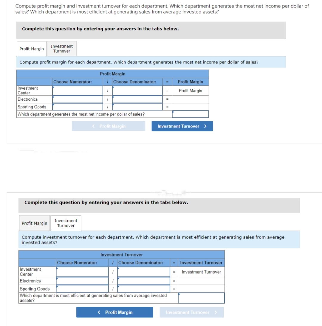 Compute profit margin and investment turnover for each department. Which department generates the most net income per dollar of
sales? Which department is most efficient at generating sales from average invested assets?
Complete this question by entering your answers in the tabs below.
Investment
Turnover
Compute profit margin for each department. Which department generates the most net income per dollar of sales?
Profit Margin
Profit Margin
Choose Numerator:
Investment
Center
Electronics
Sporting Goods
Which department generates the most net income per dollar of sales?
< Profit Margin
Profit Margin
Investment
Center
Electronics
/ Choose Denominator:
1
1
1
Investment
Turnover
Choose Numerator:
Complete this question by entering your answers in the tabs below.
Investment Turnover
=
=
/Choose Denominator:
=
Compute investment turnover for each department. Which department is most efficient at generating sales from average
invested assets?
< Profit Margin
H
Investment Turnover >
1
1
Sporting Goods
1
Which department is most efficient at generating sales from average invested
assets?
Profit Margin
Profit Margin
Investment Turnover
E Investment Turnover
=
=
Investment Turnover >