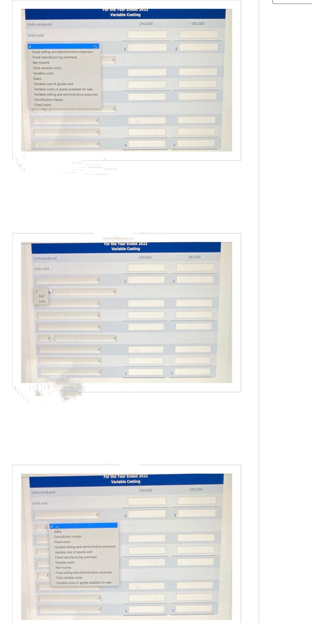 Units produced
Units sold
✔
Fixed selling and administrative expenses
Fixed manufacturing overhead
Net income.
Total variable costs
Variable costs
Sales
Variable cost of goods sold
Variable costs of goods available for sale
Variable selling and administrative expenses
Contribution margin
Fixed costs
***
Units produced
Units sold
Add
Less
Units produced
Units sold
For the Year Ended zUZZ
Variable Costing
250,000
For the Year Ended 2022
Variable Costing
Sales
Contribution margin
Fixed costs
Variable selling and administrative expenses
Variable cost of goods sold
Fixed manufacturing overhead
Variable costs
Net Income
Fixed selling and administrative expenses
Total variable costs
Variable costs of goods available for sale
250,000
For the Year Ended 2022
Variable Costing
250,000
180,000
180,000
180,000