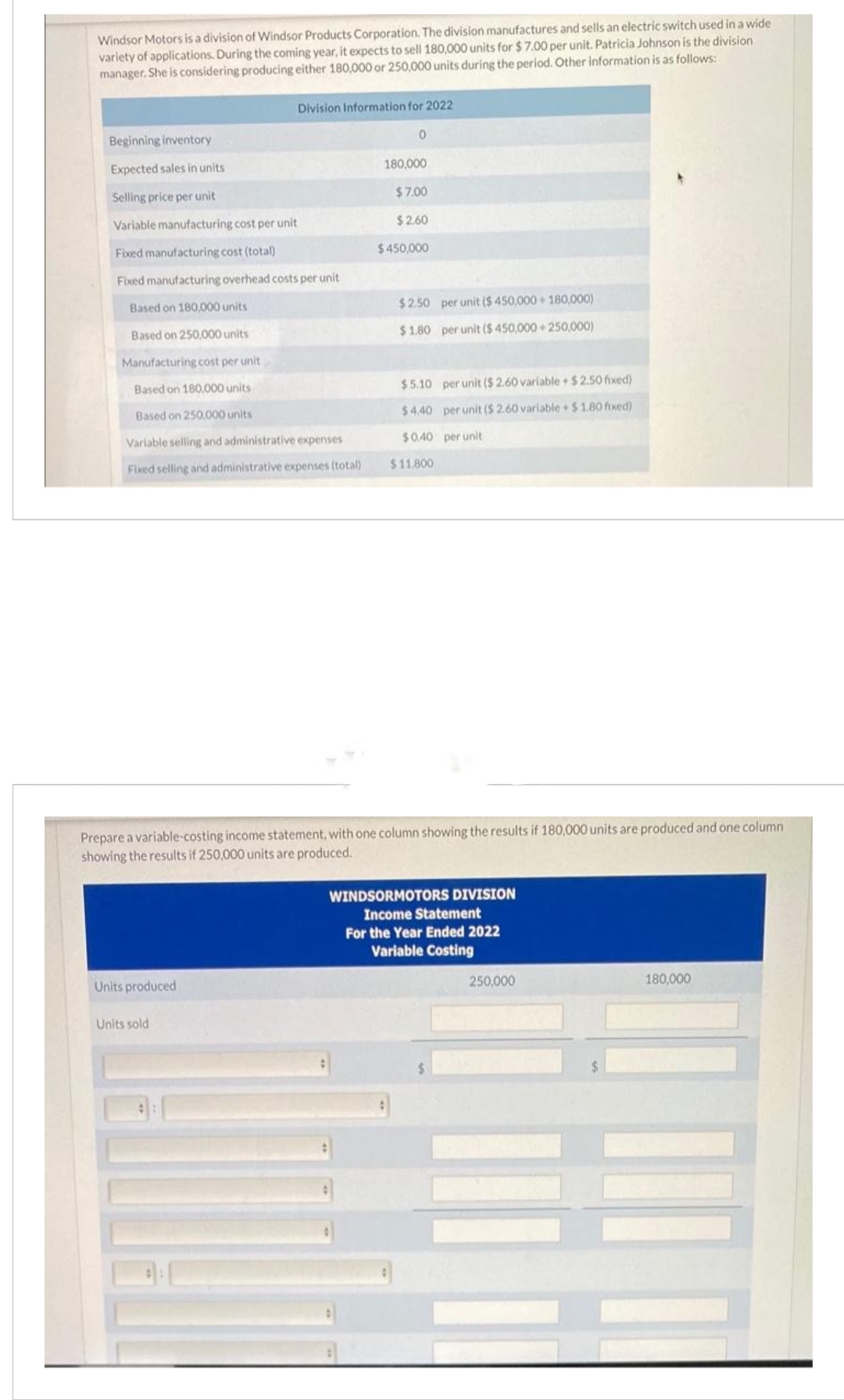 Windsor Motors is a division of Windsor Products Corporation. The division manufactures and sells an electric switch used in a wide
variety of applications. During the coming year, it expects to sell 180,000 units for $7.00 per unit. Patricia Johnson is the division
manager. She is considering producing either 180,000 or 250,000 units during the period. Other information is as follows:
Beginning inventory
Expected sales in units
Selling price per unit
Variable manufacturing cost per unit
Fixed manufacturing cost (total)
Fixed manufacturing overhead costs per unit
Based on 180,000 units
Based on 250,000 units
Manufacturing cost per unit
Based on 180,000 units
Based on 250,000 units
Variable selling and administrative expenses
Fixed selling and administrative expenses (total)
Division Information for 2022
Units produced
Units sold
0
180,000
$7.00
$2.60
$450,000
$2.50 per unit ($ 450,000+ 180,000)
$1.80 per unit ($ 450,000+250,000)
Prepare a variable-costing income statement, with one column showing the results if 180,000 units are produced and one column
showing the results if 250,000 units are produced.
$5.10 per unit ($ 2.60 variable+$2.50 fixed)
$4.40 per unit ($ 2.60 variable + $1.80 fixed)
$0.40 per unit
$11.800
WINDSORMOTORS DIVISION
Income Statement
For the Year Ended 2022
Variable Costing
250,000
180,000