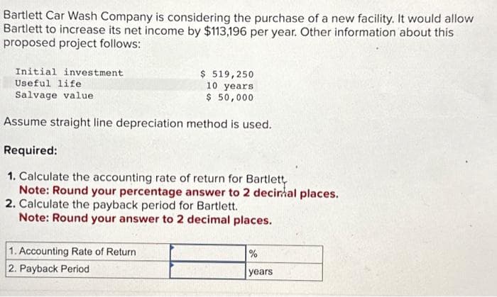 Bartlett Car Wash Company is considering the purchase of a new facility. It would allow
Bartlett to increase its net income by $113,196 per year. Other information about this
proposed project follows:
Initial investment
Useful life
Salvage value
$ 519,250
10 years
$ 50,000
Assume straight line depreciation method is used.
Required:
1. Calculate the accounting rate of return for Bartlett
Note: Round your percentage answer to 2 decir al places.
2. Calculate the payback period for Bartlett.
Note: Round your answer to 2 decimal places.
1. Accounting Rate of Return
2. Payback Period
%
years