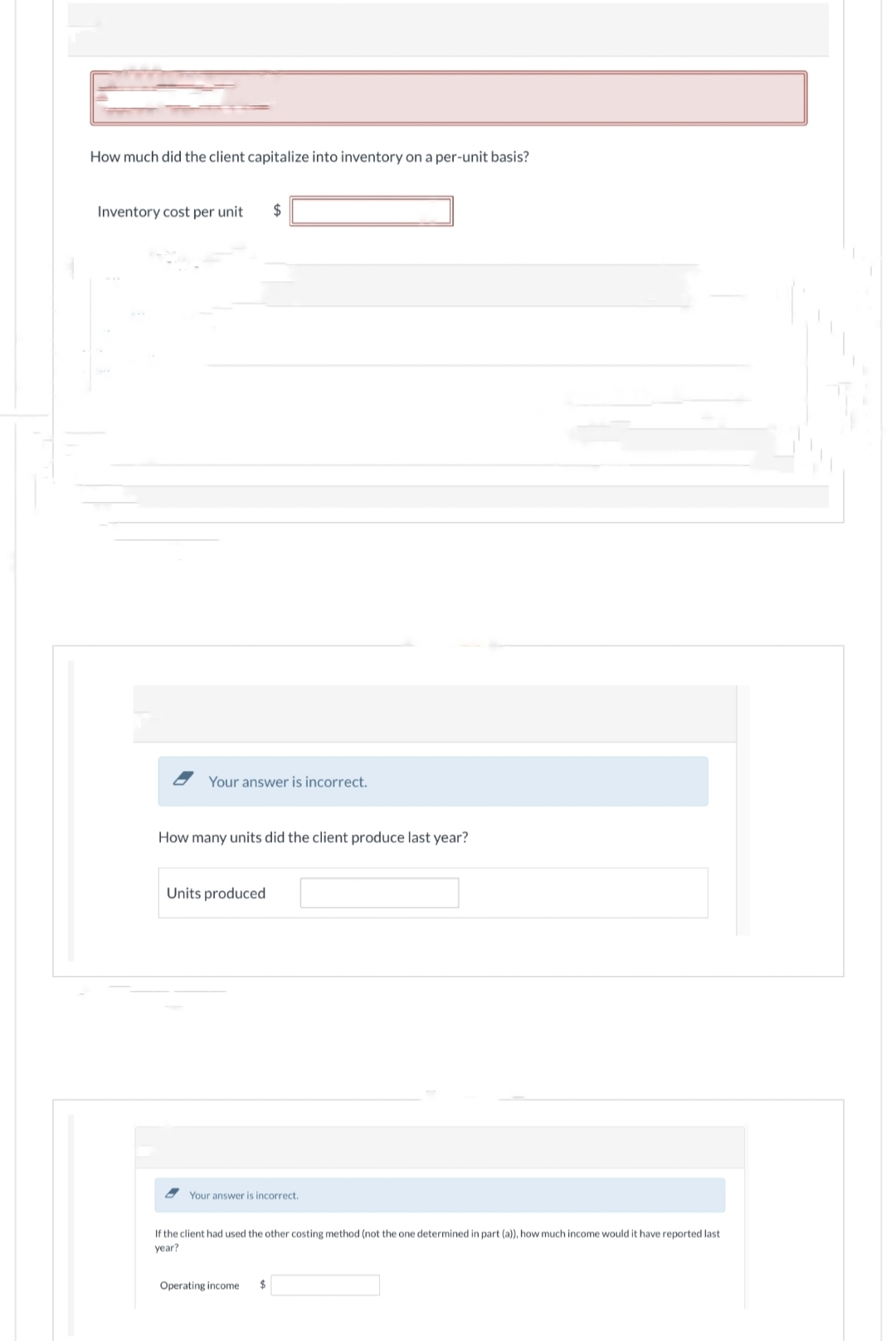 How much did the client capitalize into inventory on a per-unit basis?
Inventory cost per unit $
Your answer is incorrect.
How many units did the client produce last year?
Units produced
Your answer is incorrect.
If the client had used the other costing method (not the one determined in part (a)), how much income would it have reported last
year?
Operating income $