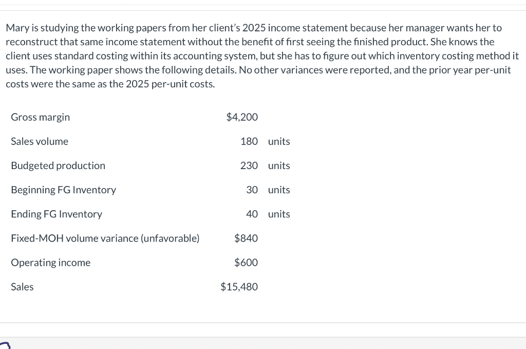 Mary is studying the working papers from her client's 2025 income statement because her manager wants her to
reconstruct that same income statement without the benefit of first seeing the finished product. She knows the
client uses standard costing within its accounting system, but she has to figure out which inventory costing method it
uses. The working paper shows the following details. No other variances were reported, and the prior year per-unit
costs were the same as the 2025 per-unit costs.
Gross margin
Sales volume
Budgeted production
Beginning FG Inventory
Ending FG Inventory
Fixed-MOH volume variance (unfavorable)
Operating income
Sales
$4,200
180 units
230 units
30 units
40 units
$840
$600
$15,480