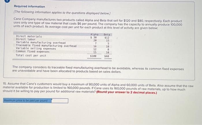 Required information.
[The following information applies to the questions displayed below.]
Cane Company manufactures two products called Alpha and Beta that sell for $120 and $80, respectively. Each product
uses only one type of raw material that costs $6 per pound. The company has the capacity to annually produce 100,000
units of each product. Its average cost per unit for each product at this level of activity are given below:
Direct materials
Direct labor
Variable manufacturing overhead
Traceable fixed manufacturing overhead
Variable selling expenses
Common fixed expenses
Total cost per unit
Alpha
$.30
20
7
16
12
15
$100
Beta
$12
15
5
18
8
10
$68
The company considers its traceable fixed manufacturing overhead to be avoidable, whereas its common fixed expenses
are unavoidable and have been allocated to products based on sales dollars.
15. Assume that Cane's customers would buy a maximum of 80,000 units of Alpha and 60,000 units of Beta. Also assume that the raw
material available for production is limited to 160,000 pounds. If Cane uses its 160,000 pounds of raw materials, up to how much
should it be willing to pay per pound for additional raw materials? (Round your answer to 2 decimal places.)
Maximum price to be paid per pound