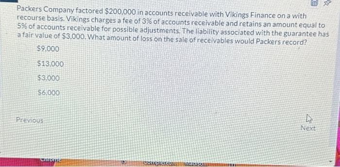 Packers Company factored $200,000 in accounts receivable with Vikings Finance on a with
recourse basis. Vikings charges a fee of 3% of accounts receivable and retains an amount equal to
5% of accounts receivable for possible adjustments. The liability associated with the guarantee has
a fair value of $3.000. What amount of loss on the sale of receivables would Packers record?
$9.000
$13,000
$3.000
$6.000
Previous
Chrome
completeam Madison
4
Next