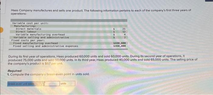 Haas Company manufactures and sells one product. The following information pertains to each of the company's first three years of
operations:
Variable cost per unit:
Manufacturing:
Direct materials
Direct labour
Variable manufacturing overhead
Variable selling and administrative
Fixed costs per year:
Fixed manufacturing overhead
Fixed selling and administrative expenses
Required:
1. Compute the company's break-even point in units sold.
Break-even unit sales
S
During its first year of operations, Haas produced 60,000 units and sold 60,000 units. During its second year of operations, it
produced 75,000 units and sold 50,000 units. In its third year, Haas produced 40,000 units and sold 65,000 units. The selling price of
the company's product is $57 per unit.
units
25
12
4
2
$480,000
$360,000