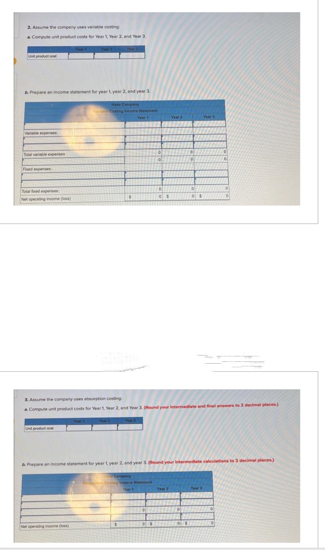 2. Assume the company uses variable costing:
a. Compute unit product costs for Year 1, Year 2, and Year 3.
Unit product cost
Variable expenses:
b. Prepare an income statement for year 1, year 2, and year 3.
Total variable expenses
Fixed expenses:
Total fixed expenses:
Net operating income (loss)
Unit product cost
Your 2
Year 1
Net operating income (loss)
Year 3
Haas Company
Varia Costing Income Statement
Year 1
Year 2
$
$
Your 3
Company
Absorption Costing Income Statement
Year 1
0
3. Assume the company uses absorption costing:
a. Compute unit product costs for Year 1, Year 2, and Year 3. (Round your intermediate and final answers to 2 decimal places.)
20
0
0 $
0
0 $
Year 2
b. Prepare an income statement for year 1, year 2, and year 3. (Round your Intermediate calculations to 2 decimal places.)
Year 2
0
0
0
0
0 $
0 $
Year 3
Year 3
0
0
0
0
0
0