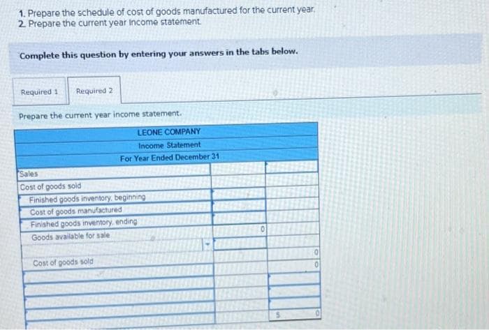 1. Prepare the schedule of cost of goods manufactured for the current year.
2. Prepare the current year Income statement.
Complete this question by entering your answers in the tabs below.
Required
Required 2
Prepare the current year income statement.
LEONE COMPANY
Income Statement
For Year Ended December 31
Sales
Cost of goods sold
Finished goods inventory, beginning
Cost of goods manufactured
Finished goods inventory ending
Goods available for sale
Cost of goods sold
0
0