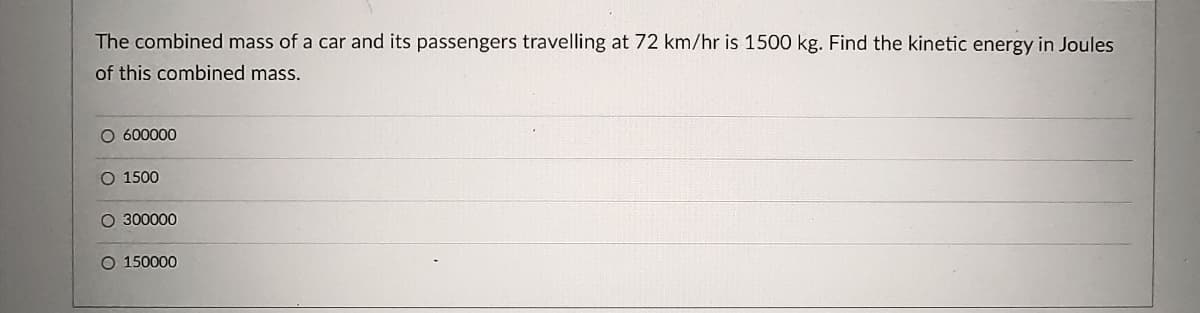 The combined mass of a car and its passengers travelling at 72 km/hr is 1500 kg. Find the kinetic energy in Joules
of this combined mass.
O 600000
O 1500
O 300000
O 150000
