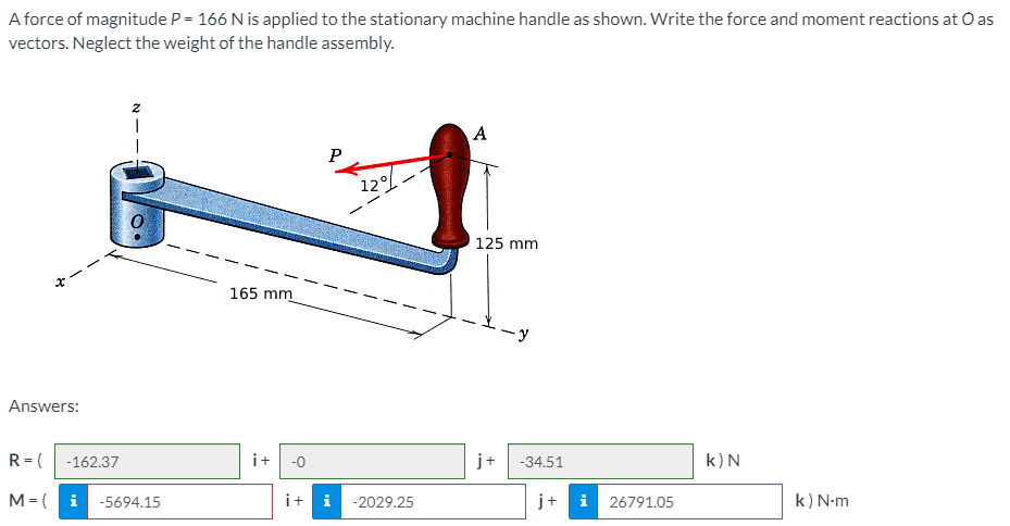 A force of magnitude P = 166 N is applied to the stationary machine handle as shown. Write the force and moment reactions at O as
vectors. Neglect the weight of the handle assembly.
A
12
125 mm
165 mm
-y
Answers:
R = (
-162.37
i+
-0
j+
-34.51
k)N
M = (
i
-5694.15
i+ i
-2029.25
j+
i
26791.05
k) N-m
