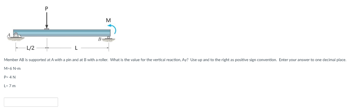 P
M
B
L/2
L
Member AB is supported at A with a pin and at B with a roller. What is the value for the vertical reaction, Ay? Use up and to the right as positive sign convention. Enter your answer to one decimal place.
M=6 N-m
P= 4 N
L= 7 m
