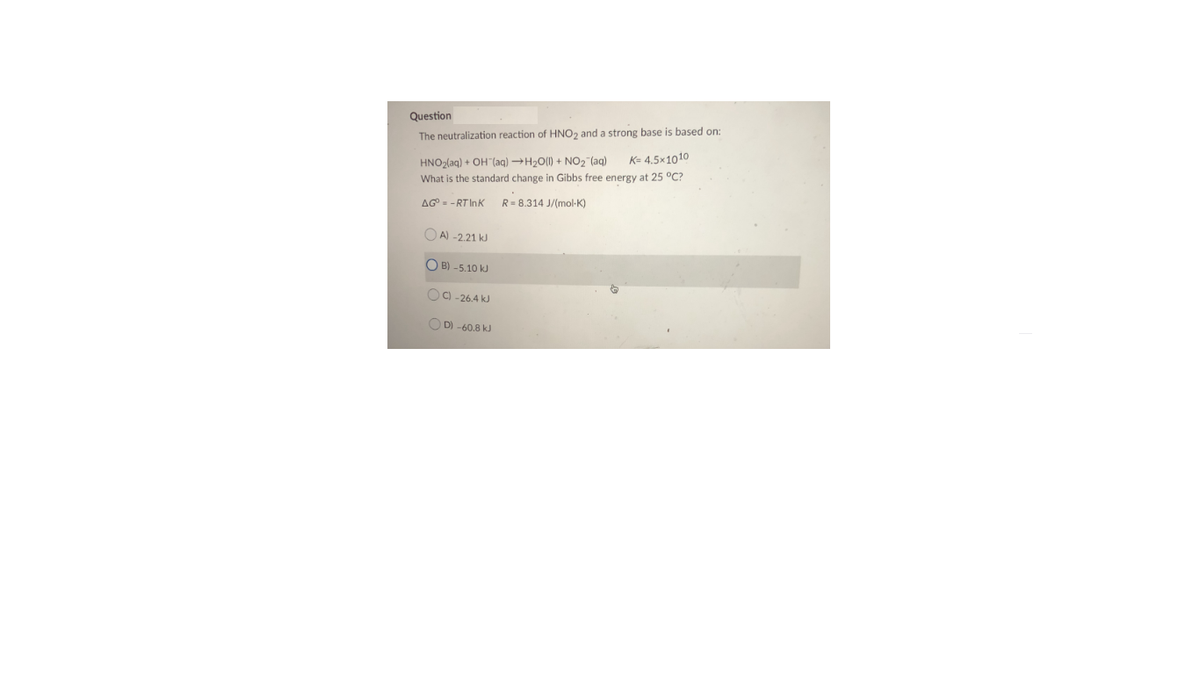 Question
The neutralization reaction of HNO2 and a strong base is based on:
K= 4.5×1010
HNO2(aq) + OH"(aq) →H20(1) + NO2 (aq)
What is the standard change in Gibbs free energy at 25 °C?
AG = - RT InK
R= 8,314 J/(mol-K)
O A) -2.21 kJ
O B) -5.10 kJ
OC) -26.4 kJ
O D) -60.8 kJ
