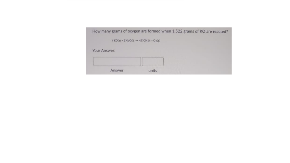 How many grams of oxygen are formed when 1.522 grams of KO are reacted?
4 KO() • 2H20() → 4 KOH () • O2(8)
Your Answer:
Answer
units
