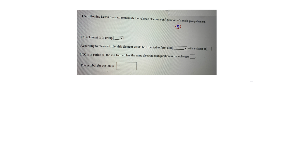 The following Lewis diagram represents the valence electron configuration of a main-group element.
This element is in group
According to the octet rule, this element would be expected to form a(n)
v with a charge of
If X is in period 4, the ion formed has the same electron configuration as the noble gas
The symbol for the ion is
